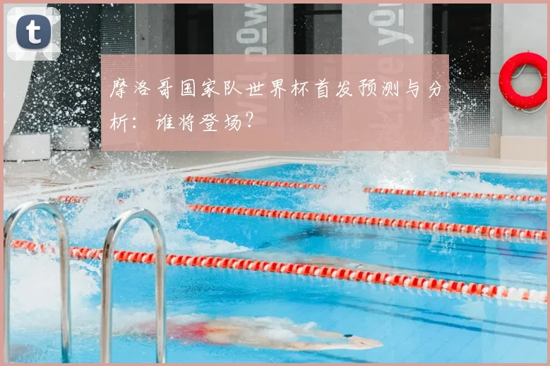 摩洛哥国家队世界杯首发预测与分析：谁将登场？