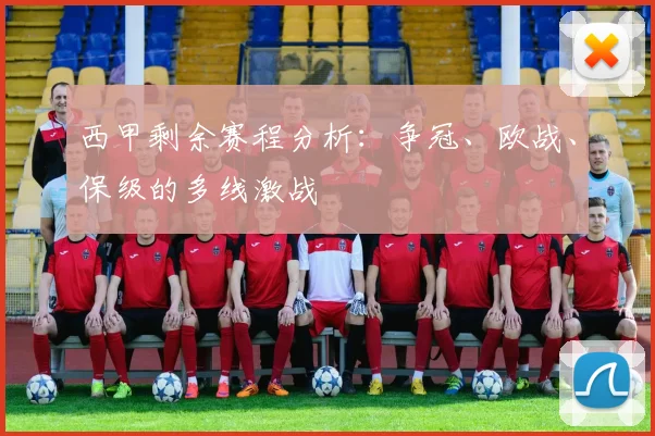 西甲剩余赛程分析:争冠、欧战、保级的多线激战