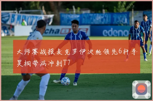 大师赛战报麦克罗伊次轮领先6杆李昊桐带病冲刺T7
